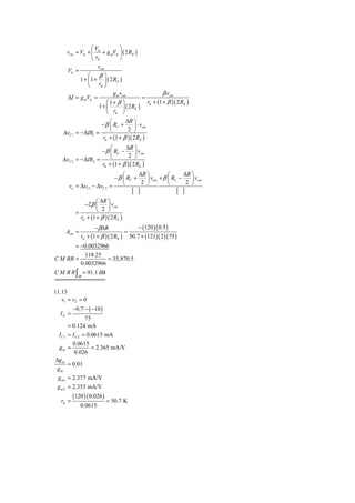 ⎛V           ⎞
     vcm = Vπ + ⎜ π + g mVπ ⎟ ( 2 RE )
                 ⎝ rπ         ⎠
                    vcm
     Vπ =
               ⎛ β⎞
           1 + ⎜ 1 + ⎟ ( 2 RE )
               ⎝ rπ ⎠
                           g m vcm                    β vcm
      ΔI = g mVπ =                          =
                         ⎛1+ β ⎞              rπ + (1 + β )( 2 RE )
                      1+ ⎜       ⎟ ( 2 RE )
                         ⎝ rπ ⎠
                       ⎛       ΔR ⎞
                   − β ⎜ RC +      ⎟ ⋅ vcm
    ΔvC1 = −ΔIR1 =     ⎝        2 ⎠
                    rπ + (1 + β )( 2 RE )
                         ⎛      ΔR ⎞
                     − β ⎜ RC −      ⎟ vcm
                         ⎝        2 ⎠
   ΔvC 2   = −ΔIR2 =
                     rπ + (1 + β )( 2 RE )
                                   ⎛      ΔR ⎞         ⎛      ΔR ⎞
                               − β ⎜ RC +    ⎟ vcm + β ⎜ RC −    ⎟ vcm
      vo = ΔvC1 − ΔvC 2      =     ⎝       2 ⎠         ⎝       2 ⎠
                                       [ ]                  [ ]
                     ⎛ ΔR ⎞
               −2 β ⎜     ⎟ vcm
           =         ⎝ 2 ⎠
             rπ + (1 + β )( 2 RE )
                    − βΔR              − (120 )( 0.5 )
     Acm =                        =
             rπ + (1 + β )( 2 RE ) 50.7 + (121)( 2 )( 75 )
       = −0.0032966
           118.25
C M RR =           = 35,870.5
         0.0032966
C M R R ∫ = 91.1 dB
            dB



11.13
   v1 = v2 = 0
          −0.7 − ( −10 )
  IE =
                75
       = 0.124 mA
  I C1 = I C 2 = 0.0615 mA
         0.0615
  gm =             = 2.365 mA/V
          0.026
Δg m
       = 0.01
 gm
 g m1 = 2.377 mA/V
 g m 2 = 2.353 mA/V
          (120 )( 0.026 )
   rπ =                     = 50.7 K
             0.0615
 