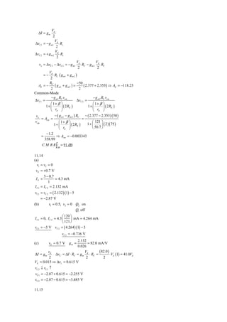 Vd
  ΔI = g m
                2
                 V
ΔvC1     = − g m1 d Rc
                  2
                  Vd
ΔvC 2    = + gm2     Rc
                   2
                                   Vd           V
      vo = ΔvC1 − ΔvC 2 = − g m1      RC − g m 2 d RC
                                    2            2
        Vd
         =−  RC ( g m1 + g m 2 )
         2
         R                      −50
  Ad = − C ( g m1 + g m 2 ) =        ( 2.377 + 2.353) ⇒ Ad = −118.25
          2                      2
Common-Mode
          − g m1 RC vcm                     − g m 2 RC vcm
ΔvC1 =                          ΔvC 2 =
          ⎛ 1+ β ⎞                          ⎛ 1+ β ⎞
       1+ ⎜       ⎟ ( 2 RE )             1+ ⎜        ⎟ ( 2 RE )
          ⎝ rπ ⎠                            ⎝ rπ ⎠
vo          − ( g m1 − g m 2 ) RC    − ( 2.377 − 2.353) ( 50 )
    = Acm =                        =
vcm            ⎛ 1+ β ⎞                    ⎛ 121 ⎞
            1+ ⎜        ⎟ ( 2 RE )    1+ ⎜        ⎟ ( 2 )( 75 )
               ⎝ rπ ⎠                      ⎝ 50.7 ⎠
       −1.2
    =        ⇒ Acm = −0.003343
      358.99
        C M R R ∫ = 91 dB
                   dB


11.14
(a)
  v1 = v2 = 0
 vE = +0.7 V
       5 − 0.7
 IE =           = 4.3 mA
            1
I C1 = I C 2 = 2.132 mA
 vC1 = vC 2 = ( 2.132 )(1) − 5
     = −2.87 V
(b)        v1 = 0.5, v2 = 0 Q2 on
                               Q1 off
                      ⎛ 120 ⎞
I C1 = 0, I C 2 = 4.3 ⎜     ⎟ mA = 4.264 mA
                      ⎝ 121 ⎠
vC1 = −5 V vC 2 = ( 4.264 ) (1) − 5
                        vC 2 = −0.736 V
                          2.132
(c)           vE ≈ 0.7 V    gm == 82.0 mA/V
                          0.026
        v                     V         (82.0 )
ΔI = g m d ΔvC = ΔI ⋅ RC = g m d ⋅ RC =         ⋅ Vd (1) = 41.0Vd
         2                     2          2
Vd = 0.015 ⇒ Δvc = 0.615 V
vC 2 ↓ vC1 ↑
vC1 = −2.87 + 0.615 = −2.255 V
vC 2 = −2.87 − 0.615 = −3.485 V

11.15
 