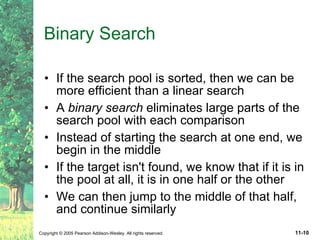 Binary Search If the search pool is sorted, then we can be more efficient than a linear search A  binary search  eliminates large parts of the search pool with each comparison Instead of starting the search at one end, we begin in the middle If the target isn't found, we know that if it is in the pool at all, it is in one half or the other We can then jump to the middle of that half, and continue similarly 