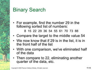 Binary Search For example, find the number 29 in the following sorted list of numbers: 8  15  22  29  36  54  55  61  70  73  88 Compare the target to the middle value 54 We now know that if 29 is in the list, it is in the front half of the list With one comparison, we've eliminated half of the data Then compare to 22, eliminating another quarter of the data, etc. 