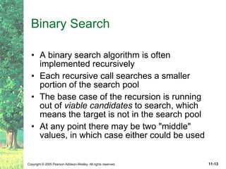 Binary Search A binary search algorithm is often implemented recursively Each recursive call searches a smaller portion of the search pool The base case of the recursion is running out of  viable candidates  to search, which means the target is not in the search pool At any point there may be two "middle" values, in which case either could be used 