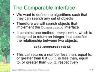 The Comparable Interface We want to define the algorithms such that they can search any set of objects Therefore we will search objects that implement the  Comparable  interface It contains one method,  compareTo , which is designed to return an integer that specifies the relationship between two objects: obj1.compareTo(obj2) This call returns a number less than, equal to, or greater than 0 if  obj1  is less than, equal to, or greater than  obj2 , respectively 