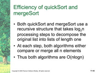 Efficiency of quickSort and mergeSort Both quickSort and mergeSort use a recursive structure that takes log 2 n processing steps to decompose the original list into lists of length one At each step, both algorithms either compare or merge all n elements Thus both algorithms are O(nlogn) 