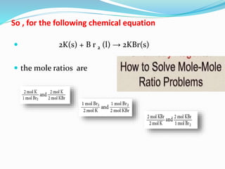 So , for the following chemical equation
 2K(s) + B r 2 (l) → 2KBr(s)
 the mole ratios are
 