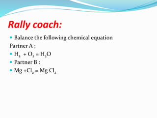 Rally coach:
 Balance the following chemical equation
Partner A ;
 H2 + O2 = H2O
 Partner B :
 Mg +Cl2 = Mg Cl2
 