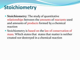 Stoichiometry
 Stoichiometry: The study of quantitative
relationships between the amounts of reactants used
and amounts of products formed by a chemical
reaction
 Stoichiometry is based on the law of conservation of
mass. Which states that states that matter is neither
created nor destroyed in a chemical reaction
 