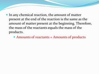  In any chemical reaction, the amount of matter
present at the end of the reaction is the same as the
amount of matter present at the beginning. Therefore,
the mass of the reactants equals the mass of the
products.
 Amounts of reactants = Amounts of products
 