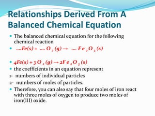 Relationships Derived From A
Balanced Chemical Equation
 The balanced chemical equation for the following
chemical reaction
 ….Fe(s) + …. O 2 (g) → …. F e 2 O 3 (s)
 4Fe(s) + 3 O 2 (g) → 2F e 2 O 3 (s)
 the coefficients in an equation represent
1- numbers of individual particles
2- numbers of moles of particles.
 Therefore, you can also say that four moles of iron react
with three moles of oxygen to produce two moles of
iron(III) oxide.
 