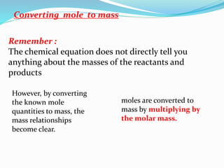 Converting mole to mass
However, by converting
the known mole
quantities to mass, the
mass relationships
become clear.
Remember :
The chemical equation does not directly tell you
anything about the masses of the reactants and
products
moles are converted to
mass by multiplying by
the molar mass.
 