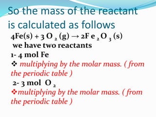 So the mass of the reactant
is calculated as follows
4Fe(s) + 3 O 2 (g) → 2F e 2 O 3 (s)
we have two reactants
1- 4 mol Fe
 multiplying by the molar mass. ( from
the periodic table )
2- 3 mol O 2
multiplying by the molar mass. ( from
the periodic table )
 