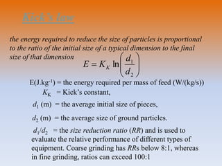 Kick’s law







2
1
ln
d
d
KE K
KK = Kick’s constant,
d1 (m) = the average initial size of pieces,
d2 (m) = the average size of ground particles.
d1/d2 = the size reduction ratio (RR) and is used to
evaluate the relative performance of different types of
equipment. Coarse grinding has RRs below 8:1, whereas
in fine grinding, ratios can exceed 100:1
the energy required to reduce the size of particles is proportional
to the ratio of the initial size of a typical dimension to the final
size of that dimension
E(J.kg-1) = the energy required per mass of feed (W/(kg/s))
 