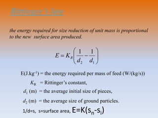 Rittinger’s law







12
11
dd
KE R
KR = Rittinger’s constant,
d1 (m) = the average initial size of pieces,
d2 (m) = the average size of ground particles.
the energy required for size reduction of unit mass is proportional
to the new surface area produced.
E(J.kg-1) = the energy required per mass of feed (W/(kg/s))
1/d=s, s=surface area, E=K(sn-si)
 