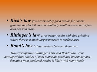 • Kick’s law gives reasonably good results for coarse
grinding in which there is a relatively small increase in surface
area per unit mass.
• Rittinger’s law gives better results with fine grinding
where there is a much larger increase in surface area
• Bond’s law is intermediate between these two.
However,equations Rittinger’s law and Bond’s law were
developed from studies of hard materials (coal and limestone) and
deviation from predicted results is likely with many foods.
 