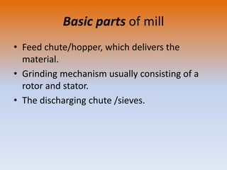 Basic parts of mill
• Feed chute/hopper, which delivers the
material.
• Grinding mechanism usually consisting of a
rotor and stator.
• The discharging chute /sieves.
 