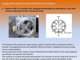 Equipments based on the mechanism of Impact :
1. Hammer mills: In a hammer mill, swinging hammerheads are attached to a rotor that
rotates at high speed inside a hardened casing.
The hammer mill consists of a steel casing in which a central shaft is enclosed to which a
number of swinging hammers are attached. When the shaft is rotated the hammers swing
out to a radial position.
On the lower part of the casing a screen of desired size is fitted which can be easily replaced
according to the particle size required.
The material is crushed and pulverized between the hammers and the casing and remains in
the mill until it is fine enough to pass through a screen which forms the bottom of the
 