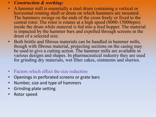 • Construction & working:
• A hammer mill is essentially a steel drum containing a vertical or
horizontal rotating shaft or drum on which hammers are mounted.
The hammers swings on the ends of the cross freely or fixed to the
central rotor. The rotor is rotates at a high speed (8000-15000rpm)
inside the drum while material is fed into a feed hopper. The material
is impacted by the hammer bars and expelled through screens in the
drum of a selected size.
• Both brittle and fibrous materials can be handled in hammer mills,
though with fibrous material, projecting sections on the casing may
be used to give a cutting action. The hammer mills are available in
various designs and shapes. In pharmaceutical industry they are used
for grinding dry materials, wet filter cakes, ointments and slurries.
• Factors which effect the size reduction
• Openings in perforated screens or grate bars
• Number, size and type of hammers
• Grinding plate setting
• Rotor speed
 