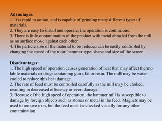 Advantages:
1. It is rapid in action, and is capable of grinding many different types of
materials.
2. They are easy to install and operate, the operation is continuous.
3. There is little contamination of the product with metal abraded from the mill
as no surface move against each other.
4. The particle size of the material to be reduced can be easily controlled by
changing the speed of the rotor, hammer type, shape and size of the screen
Disadvantages:
1. The high speed of operation causes generation of heat that may affect thermo
labile materials or drugs containing gum, fat or resin. The mill may be water-
cooled to reduce this heat damage.
2. The rate of feed must be controlled carefully as the mill may be choked,
resulting in decreased efficiency or even damage.
3. Because of the high speed of operation, the hammer mill is susceptible to
damage by foreign objects such as stones or metal in the feed. Magnets may be
used to remove iron, but the feed must be checked visually for any other
contamination.
 