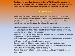 Equipments based on the mechanism of Attrition: Size reduction by
attrition can be effected in the laboratory by using pestle and mortar or, if a
small-scale mechanical method is required, the roller mill can be used.
ROLLER MILL
Roller mills are similar to roller crushers, but they have smooth or finely
fluted rolls, and rotate at differential speeds. They are used very widely to
grind flour. Because of their simple geometry, the maximum size of the
particle that can pass between the rolls can be regulated.
If the friction coefficient between the rolls and the feed material is known,
the largest particle that will be nipped between the rolls can be calculated,
knowing the geometry of the particles.
The roller mills use the principles of attrition for the size reduction of solids in
suspensions, pastes, or ointments.
Two or three rolls, usually in metal or in porcelain, are mounted horizontally
with a very small, but adjustable, gap between.
The rolls rotate at different speeds, so that the material is sheared as it
passes through the gap and is transferred from the slower to the faster roll,
from which it is removed by means of a scraper.
The method is very effective for size reducing and dispersing solids in semi-
solid media.
 