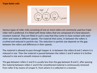 Triple Roller mill:
Various types of roller mills consisting of one or more rollers are commonly used but triple
roller mill is preferred. It is fitted with three rollers that are composed of a hard abrasion-
resistant material. They are fitted in such a way that they come in close contact with each
other and rotate at different speeds. The material that come, in-between the rollers is
crushed and reduced in particle size. The reduction in particle size depends on the gap
between the rollers and difference in their speeds.
The material is allowed to pass through hopper A, in-between the rollers B and C where it is
reduced in size. Then the material is passed between the rollers C and D where it is further
reduced in size and a smooth mixture is obtained.
The gap between rollers C and D is usually less than the gap between B and C, after passing
the material between rollers C and D the smoothened material is continuously removed
from roller D by means of scraper E, from where it is collected in a receiver.
 