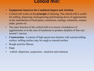 Colloid mill:
• Equipments based on the Combined Impact and Attrition
• Colloid mill works on the principle of shearing. The colloid mill is useful
for milling, dispersing, homogenizing and breaking down of agglomerates
in the manufacture of food pastes, emulsions, coatings, ointments, creams,
pulps, grease etc.
• The main function of the colloid mill is to ensure a breakdown of
agglomerates or in the case of emulsions to produce droplets of fine size
around 1 micron.
• Construction : it consist of high speed rotor &stator with conical milling
surface. milling surface may be rough or smooth surface
• Rough used for fibrous.
• Uses:
• colloid dispersion ,suspension , emulsion and ointment.
 