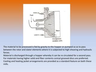 The material to be processed is fed by gravity to the hopper or pumped so as to pass
between the rotor and stator elements where it is subjected to high shearing and hydraulic
forces.
Material is discharged through a hopper whereby it can be re circulated for a second pass.
For materials having higher solid and fiber contents conical grooved discs are preferred.
Cooling and heating jacket arrangements are provided as a standard feature on both these
mills.
 