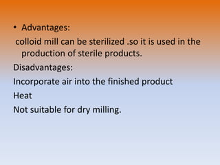 • Advantages:
colloid mill can be sterilized .so it is used in the
production of sterile products.
Disadvantages:
Incorporate air into the finished product
Heat
Not suitable for dry milling.
 
