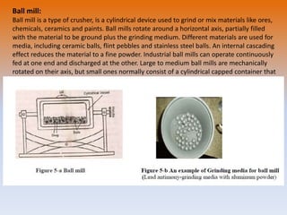 Ball mill:
Ball mill is a type of crusher, is a cylindrical device used to grind or mix materials like ores,
chemicals, ceramics and paints. Ball mills rotate around a horizontal axis, partially filled
with the material to be ground plus the grinding medium. Different materials are used for
media, including ceramic balls, flint pebbles and stainless steel balls. An internal cascading
effect reduces the material to a fine powder. Industrial ball mills can operate continuously
fed at one end and discharged at the other. Large to medium ball mills are mechanically
rotated on their axis, but small ones normally consist of a cylindrical capped container that
sits on two drive shafts (pulleys and belts are used to transmit rotary motion). A rock
tumbler functions on the same principle. High quality ball mills are potentially expensive
and can grind mixture particles to as small as 0.0001 mm, enormously increasing surface
area and reaction rates.
 