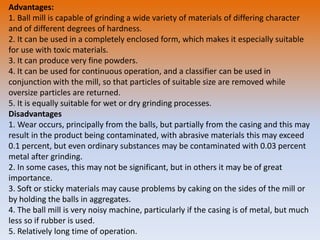 Advantages:
1. Ball mill is capable of grinding a wide variety of materials of differing character
and of different degrees of hardness.
2. It can be used in a completely enclosed form, which makes it especially suitable
for use with toxic materials.
3. It can produce very fine powders.
4. It can be used for continuous operation, and a classifier can be used in
conjunction with the mill, so that particles of suitable size are removed while
oversize particles are returned.
5. It is equally suitable for wet or dry grinding processes.
Disadvantages
1. Wear occurs, principally from the balls, but partially from the casing and this may
result in the product being contaminated, with abrasive materials this may exceed
0.1 percent, but even ordinary substances may be contaminated with 0.03 percent
metal after grinding.
2. In some cases, this may not be significant, but in others it may be of great
importance.
3. Soft or sticky materials may cause problems by caking on the sides of the mill or
by holding the balls in aggregates.
4. The ball mill is very noisy machine, particularly if the casing is of metal, but much
less so if rubber is used.
5. Relatively long time of operation.
 
