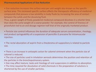 Pharmaceutical Applications of Size Reduction
• Size reduction increases the surface area per unit weight also known as the specific
surface area. This increased specific surface affects the therapeutic efficiency of medicinal
compounds that possess a low solubility in body fluids by increasing the area of contact
between the solids and the dissolving fluid.
Thus, a given weight of finely powdered medicinal compound dissolves in a shorter time
than does the same weight of a coarse powder. For example, the control of fineness of
griseofulvin led to an oral dosage regimen half that of the originally marketed product.
• Particle size control influences the duration of adequate serum concentration, rheology,
and product syringeability of a suspension of penicillin G procaine for intramuscular
injection.
• The rectal absorption of aspirin from a theobroma oil suppository is related to particle
size.
• There is an increase in antiseptic action for calomel ointment when the particle size of
calomel is reduced.
• The size of particles used in inhalation aerosols determines the position and retention of
the particles in the bronchopulmonary system.
• Size may affect texture, taste and rheology of oral suspensions in addition to absorption.
• The time required for dissolution of solid chemicals in the preparation of solutions is
shortened by the use of smaller particles.
 