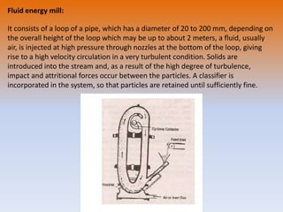 Fluid energy mill:
It consists of a loop of a pipe, which has a diameter of 20 to 200 mm, depending on
the overall height of the loop which may be up to about 2 meters, a fluid, usually
air, is injected at high pressure through nozzles at the bottom of the loop, giving
rise to a high velocity circulation in a very turbulent condition. Solids are
introduced into the stream and, as a result of the high degree of turbulence,
impact and attritional forces occur between the particles. A classifier is
incorporated in the system, so that particles are retained until sufficiently fine.
 