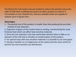 The feed to the mill needs to be pre-treated to reduce the particles size to the
order of 100 mesh, enabling the process to yield a product as small as 5
micrometers or less. Despite this, mills are available which are capable of
outputs up to 4 mg per hour.
Advantages:
1. The particle size of the product is smaller than that produced by any other
method of size reduction.
2. Expansion of gases at the nozzles leads to cooling, counteracting the usual
frictional heat which can affect heat-sensitive materials.
3. Since the size reduction is by inter-particulate attrition there is little or no
abrasion of the mill and so virtually no contamination of the product.
4. For special cases with very sensitive materials it is possible to use inert gases.
5. Having a classifier as an integral part of the system permits close control of
particle size and of particle size distribution.
 