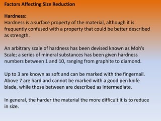 Factors Affecting Size Reduction
Hardness:
Hardness is a surface property of the material, although it is
frequently confused with a property that could be better described
as strength.
An arbitrary scale of hardness has been devised known as Moh’s
Scale; a series of mineral substances has been given hardness
numbers between 1 and 10, ranging from graphite to diamond.
Up to 3 are known as soft and can be marked with the fingernail.
Above 7 are hard and cannot be marked with a good pen knife
blade, while those between are described as intermediate.
In general, the harder the material the more difficult it is to reduce
in size.
 