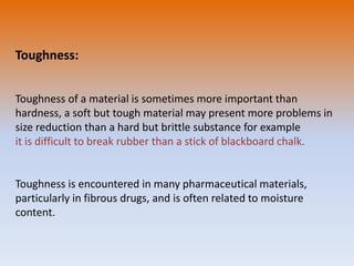 Toughness:
Toughness of a material is sometimes more important than
hardness, a soft but tough material may present more problems in
size reduction than a hard but brittle substance for example
it is difficult to break rubber than a stick of blackboard chalk.
Toughness is encountered in many pharmaceutical materials,
particularly in fibrous drugs, and is often related to moisture
content.
 