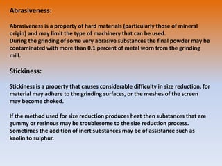 Abrasiveness:
Abrasiveness is a property of hard materials (particularly those of mineral
origin) and may limit the type of machinery that can be used.
During the grinding of some very abrasive substances the final powder may be
contaminated with more than 0.1 percent of metal worn from the grinding
mill.
Stickiness:
Stickiness is a property that causes considerable difficulty in size reduction, for
material may adhere to the grinding surfaces, or the meshes of the screen
may become choked.
If the method used for size reduction produces heat then substances that are
gummy or resinous may be troublesome to the size reduction process.
Sometimes the addition of inert substances may be of assistance such as
kaolin to sulphur.
 