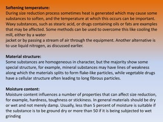 Softening temperature:
During size reduction process sometimes heat is generated which may cause some
substances to soften, and the temperature at which this occurs can be important.
Waxy substances, such as stearic acid, or drugs containing oils or fats are examples
that may be affected. Some methods can be used to overcome this like cooling the
mill, either by a water
jacket or by passing a stream of air through the equipment. Another alternative is
to use liquid nitrogen, as discussed earlier.
Material structure:
Some substances are homogeneous in character, but the majority show some
special structure, for example, mineral substances may have lines of weakness
along which the materials splits to form flake-like particles, while vegetable drugs
have a cellular structure often leading to long fibrous particles.
Moisture content:
Moisture content influences a number of properties that can affect size reduction,
for example, hardness, toughness or stickiness. In general materials should be dry
or wet and not merely damp. Usually, less than 5 percent of moisture is suitable if
the substance is to be ground dry or more than 50 if it is being subjected to wet
grinding
 