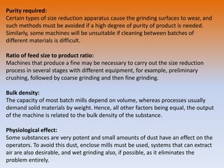 Purity required:
Certain types of size reduction apparatus cause the grinding surfaces to wear, and
such methods must be avoided if a high degree of purity of product is needed.
Similarly, some machines will be unsuitable if cleaning between batches of
different materials is difficult.
Ratio of feed size to product ratio:
Machines that produce a fine may be necessary to carry out the size reduction
process in several stages with different equipment, for example, preliminary
crushing, followed by coarse grinding and then fine grinding.
Bulk density:
The capacity of most batch mills depend on volume, whereas processes usually
demand solid materials by weight. Hence, all other factors being equal, the output
of the machine is related to the bulk density of the substance.
Physiological effect:
Some substances are very potent and small amounts of dust have an effect on the
operators. To avoid this dust, enclose mills must be used, systems that can extract
air are also desirable, and wet grinding also, if possible, as it eliminates the
problem entirely.
 