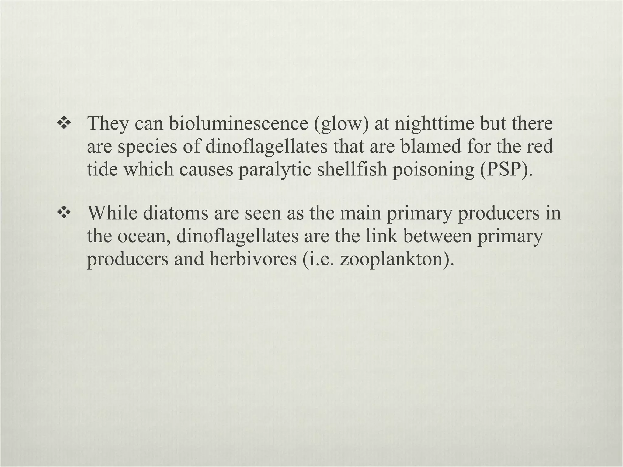 They can bioluminescence (glow) at nighttime but there are species of dinoflagellates that are blamed for the red tide which causes paralytic shellfish poisoning (PSP).  While diatoms are seen as the main primary producers in the ocean, dinoflagellates are the link between primary producers and herbivores (i.e. zooplankton).  