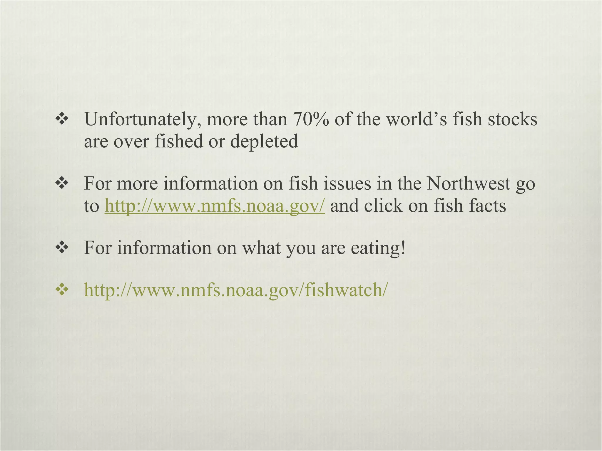Unfortunately, more than 70% of the world’s fish stocks are over fished or depleted  For more information on fish issues in the Northwest go to  http://www.nmfs.noaa.gov/  and click on fish facts  For information on what you are eating! http://www.nmfs.noaa.gov/fishwatch/ 