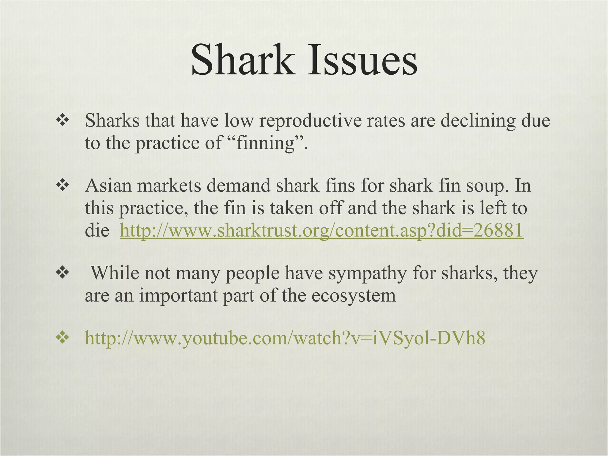 Shark Issues Sharks that have low reproductive rates are declining due to the practice of “finning”.  Asian markets demand shark fins for shark fin soup. In this practice, the fin is taken off and the shark is left to die  http://www.sharktrust.org/content.asp?did=26881   While not many people have sympathy for sharks, they are an important part of the ecosystem  http://www.youtube.com/watch?v=iVSyol-DVh8 