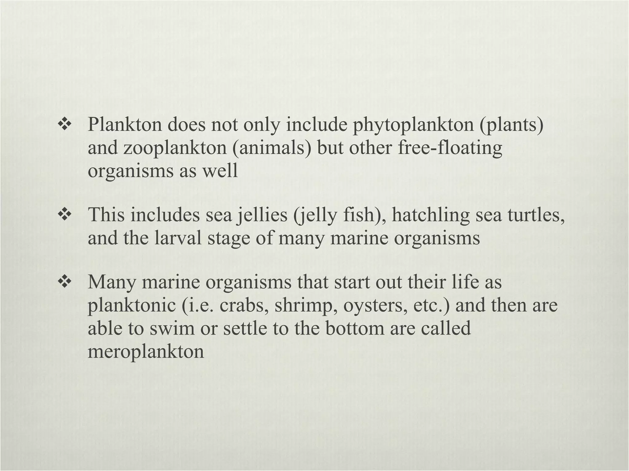 Plankton does not only include phytoplankton (plants) and zooplankton (animals) but other free-floating organisms as well  This includes sea jellies (jelly fish), hatchling sea turtles, and the larval stage of many marine organisms  Many marine organisms that start out their life as planktonic (i.e. crabs, shrimp, oysters, etc.) and then are able to swim or settle to the bottom are called meroplankton  