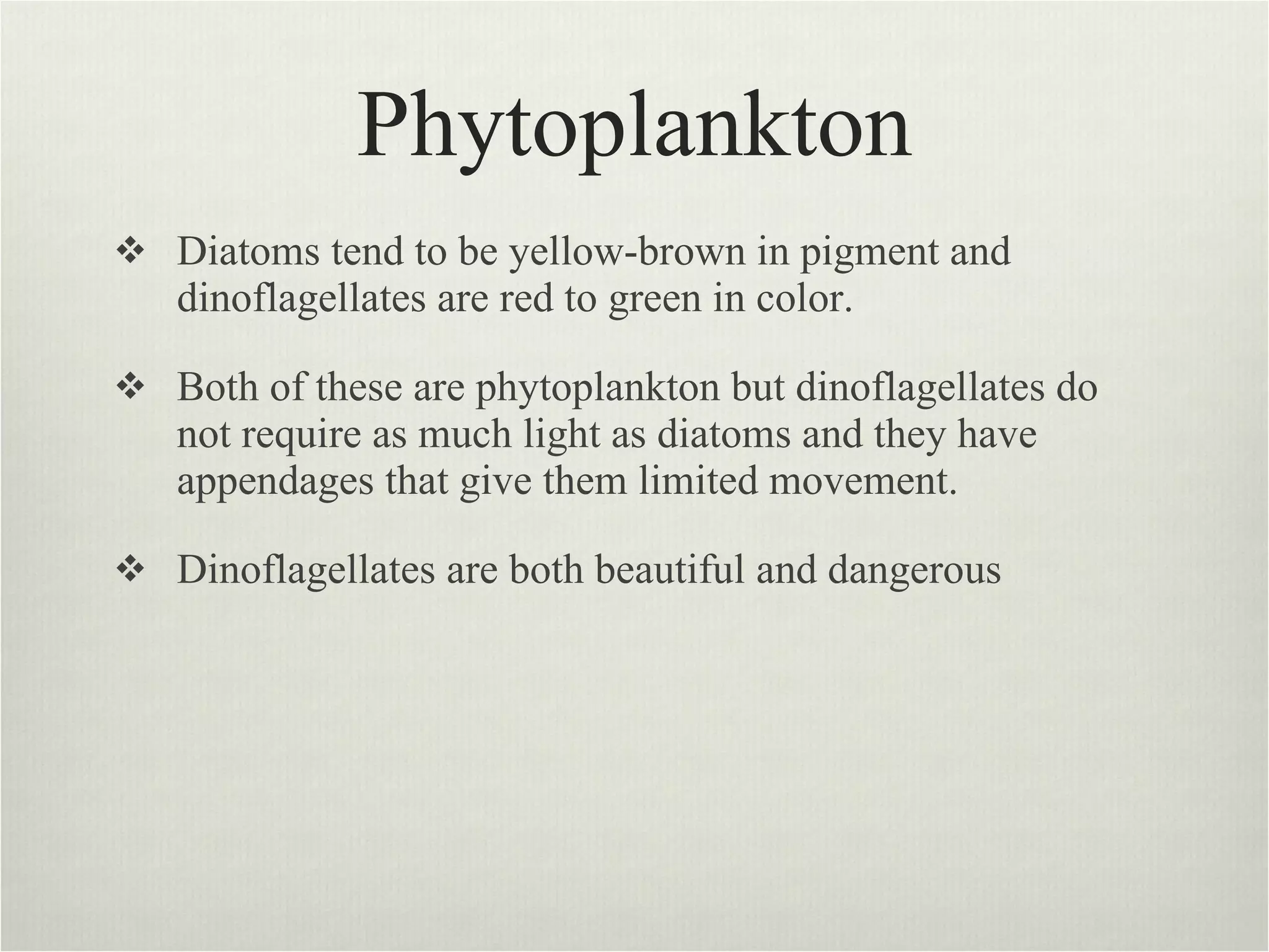 Phytoplankton Diatoms tend to be yellow-brown in pigment and dinoflagellates are red to green in color.  Both of these are phytoplankton but dinoflagellates do not require as much light as diatoms and they have appendages that give them limited movement.  Dinoflagellates are both beautiful and dangerous  