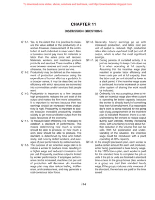 CHAPTER 11
DISCUSSION QUESTIONS
11-1
Q11-1. Yes, to the extent that it is practical to meas-
ure the value added or the productivity of a
worker. However, measurement of the contri-
bution of each individual is never exact. Also,
a business cannot pay more for materials or
labor than the sales price will recover.
Materials, workers, and machines produce
products and services.There must be a differ-
ence between revenue and costs consumed;
otherwise, the business cannot survive.
Q11-2. Productivity may be defined as the measure-
ment of production performance using the
expenditure of human effort as a yardstick. In
a broader sense, it may be described as the
efficiency with which resources are converted
into commodities and/or services that people
want.
Q11-3. Productivity is important to a firm because
high productivity reduces the unit cost of the
output and makes the firm more competitive.
It is important to workers because their real
earnings should be increased when produc-
tivity is high. Productivity is important to soci-
ety because increased productivity enables
society to get more and better output from the
basic resources of the economy.
Q11-4. To measure labor efficiency, it is necessary to
establish a standard of performance. This
means determining how much a worker
should be able to produce, or how much a
work crew should be able to produce. The
standard is determined by time and motion
study, test runs by skilled workers, and aver-
ages of past performance by skilled workers.
Q11-5. The purpose of an incentive wage plan is to
induce a worker to produce more, resulting in
a higher wage and reduced conversion cost
per unit. Frequently, machine output is limited
by worker performance. If employee perform-
ance can be increased, machine cost per unit
of production will decrease. An incentive
wage plan may also reduce loafing, indiffer-
ence, and carelessness, and may generate a
cost-conscious labor force.
Q11-6. Generally, hourly earnings go up with
increased production, and labor cost per
unit of output is reduced. High production
rates also reduce overhead cost per unit of
output, which is often the most significant
savings.
Q11-7. (a) During periods of curtailed activity, it is
just as necessary to keep costs down as
it is when operating at full capacity.
Assuming that the incentive wage plan
resulted in greater labor efficiency and
lower costs per unit at full capacity, then
the labor cost per unit should be lower in
a slack period if the incentive wage scale
is continued. A shorter workweek or some
other system of sharing the work would
be indicated.
(b) Ordinarily, it is not a propitious time to ini-
tiate an incentive wage plan when a plant
is operating far below capacity, because
the worker is already fearful of something
less than full employment. If a reasonable
day’s work is being received for the going
rate of pay, postponement of the incentive
plan is indicated. However, there is a nat-
ural tendency for workers to reduce output
during such periods, thereby increasing
costs, with a tendency to bring about fur-
ther reduction in the volume that can be
sold. With full explanation and under-
standing of the situation, the incentive
wage could be introduced with a plant
operating at 60% capacity.
Q11-8. In the straight piecework plan, each worker is
paid a certain amount for each unit produced,
while being guaranteed a base hourly wage.
In the 100% bonus plan, each worker is paid
for the standard time to complete the job or
units if the job or units are finished in standard
time or less. In the group bonus plan, workers
in a group are paid their standard hourly
wage. If the group produces units in excess of
the standard, the workers are paid for the time
saved.
To download more slides, ebook, solutions and test bank, visit http://downloadslide.blogspot.com
 