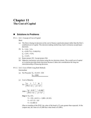 Chapter 11 The Cost of Capital 
„ Solutions to Problems 
P11-1. LG 1: Concept of Cost of Capital 
Basic 
(a) The firm is basing its decision on the cost to finance a particular project rather than the firm’s combined cost of capital. This decision-making method may lead to erroneous accept/reject decisions. 
(b) ka = wdkd + weke 
ka = 0.40 (7%) + 0.60(16%) 
ka = 2.8% + 9.6% 
ka = 12.4% 
(c) Reject project 263. Accept project 264. 
(d) Opposite conclusions were drawn using the two decision criteria. The overall cost of capital as a criterion provides better decisions because it takes into consideration the long-run interrelationship of financing decisions. 
P11-2. LG 2: Cost of Debt Using Both Methods 
Intermediate 
(a) Net Proceeds: Nd = $1,010 − $30 
Nd = $980 
(c Cost to Maturity: 
) 
n 
o t n 
t 1 
B I M 
= (1 k) (1 k) 
⎡ ⎤ ⎤ 
= ⎢ ⎥ ⎥ ⎣ + ⎦ ⎣ + ⎦ 
Σ 
⎡ 
+⎢ 
15$120⎡− 
t 15 
t 1 
$980 $1,000 
= (1 k) (1 k) 
⎤ ⎡ − ⎤ 
= ⎢ ⎥ + ⎢ ⎥ ⎣ + ⎦ ⎣ + ⎦ 
Σ 
Step 1: Try 12% 
× (0.183) 
VIF, the value of the bond is 32 cents greater than expected. At the 
coupon ond is $1,000.) 
V = 120 × (6.811) + 1,000 V = 817.32 + 183 V = $1,000.32 
(Due to rounding of the P 
rate, the value of a $1,000 face value b  
