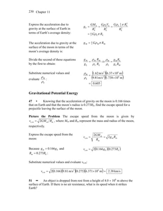 Chapter 11230
Express the acceleration due to
gravity at the surface of Earth in
terms of Earth’s average density:
EE3
4
2
E
3
E3
4
E
2
E
EE
2
E
E
E
RG
R
RG
R
VG
R
GM
g
πρ
πρρ
=
===
The acceleration due to gravity at the
surface of the moon in terms of the
moon’s average density is:
MM3
4
M RGg πρ=
Divide the second of these equations
by the first to obtain: EE
MM
E
M
R
R
g
g
ρ
ρ
= ⇒
ME
EM
E
M
Rg
Rg
=
ρ
ρ
Substitute numerical values and
evaluate
E
M
ρ
ρ
:
( )( )
( )( )
605.0
m101.738m/s9.81
m106.37m/s1.62
62
62
E
M
=
×
×
=
ρ
ρ
Gravitational Potential Energy
47 • Knowing that the acceleration of gravity on the moon is 0.166 times
that on Earth and that the moon’s radius is 0.273RE, find the escape speed for a
projectile leaving the surface of the moon.
Picture the Problem The escape speed from the moon is given by
mmme, 2 RGMv = , where Mm and Rm represent the mass and radius of the moon,
respectively.
Express the escape speed from the
moon: mm
m
m
e.m 2
2
Rg
R
GM
v ==
Because and
:
Em 166.0 gg =
Em 273.0 RR =
( )( )EEe.m 273.0166.02 Rgv =
Substitute numerical values and evaluate ve,m:
( )( )( )( ) km/s38.2m10371.6273.0m/s81.9166.02 62
e.m =×=v
51 •• An object is dropped from rest from a height of 4.0 × 106
m above the
surface of Earth. If there is no air resistance, what is its speed when it strikes
Earth?
 