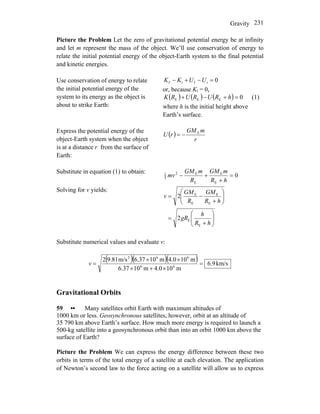 Gravity 231
Picture the Problem Let the zero of gravitational potential energy be at infinity
and let m represent the mass of the object. We’ll use conservation of energy to
relate the initial potential energy of the object-Earth system to the final potential
and kinetic energies.
Use conservation of energy to relate
the initial potential energy of the
system to its energy as the object is
about to strike Earth:
0ifif =−+− UUKK
or, because Ki = 0,
( ) ( ) ( ) 0EEE =+−+ hRURURK (1)
where h is the initial height above
Earth’s surface.
Express the potential energy of the
object-Earth system when the object
is at a distance r from the surface of
Earth:
( )
r
mGM
rU E
−=
Substitute in equation (1) to obtain:
0
E
E
E
E2
2
1
=
+
+−
hR
mGM
R
mGM
mv
Solving for v yields:
⎟⎟
⎠
⎞
⎜⎜
⎝
⎛
+
=
⎟⎟
⎠
⎞
⎜⎜
⎝
⎛
+
−=
hR
h
gR
hR
GM
R
GM
v
E
E
E
E
E
E
2
2
Substitute numerical values and evaluate v:
( )( )( ) km/s9.6
m100.4m106.37
m100.4m106.37m/s9.812
66
662
=
×+×
××
=v
Gravitational Orbits
59 •• Many satellites orbit Earth with maximum altitudes of
1000 km or less. Geosynchronous satellites, however, orbit at an altitude of
35 790 km above Earth’s surface. How much more energy is required to launch a
500-kg satellite into a geosynchronous orbit than into an orbit 1000 km above the
surface of Earth?
Picture the Problem We can express the energy difference between these two
orbits in terms of the total energy of a satellite at each elevation. The application
of Newton’s second law to the force acting on a satellite will allow us to express
 