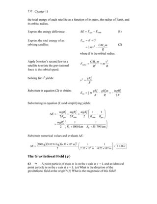 Chapter 11232
the total energy of each satellite as a function of its mass, the radius of Earth, and
its orbital radius.
Express the energy difference: 1000geo EEE −=Δ (1)
Express the total energy of an
orbiting satellite:
R
mGM
mv
UKE
E2
2
1
tot
−=
+=
(2)
where R is the orbital radius.
Apply Newton’s second law to a
satellite to relate the gravitational
force to the orbital speed:
R
v
m
R
mGM
F
2
2
E
radial ==
Solving for v2
yields:
R
gR
v
2
E2
=
Substitute in equation (2) to obtain:
R
mgR
R
mgR
R
gR
mE
2
2
E
2
E
2
E
2
1
tot −=−=
Substituting in equation (1) and simplifying yields:
⎟⎟
⎠
⎞
⎜⎜
⎝
⎛
+
−
+
=
⎟
⎟
⎠
⎞
⎜
⎜
⎝
⎛
−=+−=Δ
km79035
1
km1000
1
2
11
222
EE
2
E
geo1000
2
E
1000
2
E
geo
2
E
RR
mgR
RR
mgR
R
mgR
R
mgR
E
Substitute numerical values and evaluate ΔE:
( )( )( ) GJ1.11
m10722.4
1
m1037.7
1
2
m106.37kg/N9.81kg500
6
26
=⎟⎟
⎠
⎞
⎜⎜
⎝
⎛
×
−
×
×
=ΔE
The Gravitational Field ( g
r
)
63 •• A point particle of mass m is on the x axis at x = L and an identical
point particle is on the y axis at y = L. (a) What is the direction of the
gravitational field at the origin? (b) What is the magnitude of this field?
 