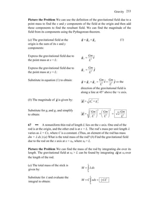 Gravity 233
Picture the Problem We can use the definition of the gravitational field due to a
point mass to find the x and y components of the field at the origin and then add
these components to find the resultant field. We can find the magnitude of the
field from its components using the Pythagorean theorem.
(a) The gravitational field at the
origin is the sum of its x and y
components:
yx ggg
rrr
+= (1)
Express the gravitational field due to
the point mass at x = L:
ig ˆ
2
L
Gm
x =
r
Express the gravitational field due to
the point mass at y = L:
jg ˆ
2
L
Gm
y =
r
Substitute in equation (1) to obtain:
jiggg ˆˆ
22
L
Gm
L
Gm
yx +=+=
rrr
⇒ the
direction of the gravitational field is
along a line at 45° above the +x axis.
(b) The magnitude of g
r
is given by: 22
yx gg +=g
r
Substitute for gx and gy and simplify
to obtain: 2
2
2
2
2
2
L
Gm
L
Gm
L
Gm
=⎟
⎠
⎞
⎜
⎝
⎛
+⎟
⎠
⎞
⎜
⎝
⎛
=g
r
67 ••• A nonuniform thin rod of length L lies on the x axis. One end of the
rod is at the origin, and the other end is at x = L. The rod’s mass per unit length λ
varies as λ = Cx, where C is a constant. (Thus, an element of the rod has mass
dm = λ dx.) (a) What is the total mass of the rod? (b) Find the gravitational field
due to the rod on the x axis at x = x0, where x0 > L.
Picture the Problem We can find the mass of the rod by integrating dm over its
length. The gravitational field at x0 > L can be found by integrating at xg
r
d 0 over
the length of the rod.
(a) The total mass of the stick is
given by: ∫=
L
dxM
0
λ
Substitute for λ and evaluate the
integral to obtain:
2
2
1
0
CLxdxCM
L
== ∫
 