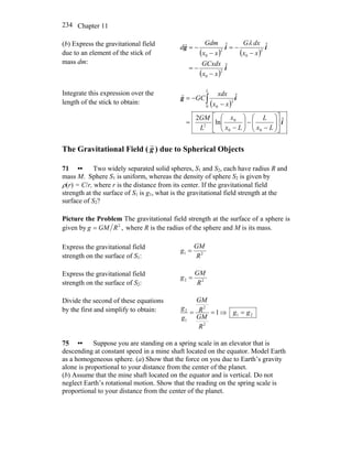 Chapter 11234
(b) Express the gravitational field
due to an element of the stick of
mass dm:
( ) ( )
( )
i
iig
ˆ
ˆˆ
2
0
2
0
2
0
xx
GCxdx
xx
dxG
xx
Gdm
d
−
−=
−
−=
−
−=
λr
Integrate this expression over the
length of the stick to obtain: ( )
i
ig
ˆln
2
ˆ
00
0
2
0
2
0
⎥
⎦
⎤
⎢
⎣
⎡
⎟⎟
⎠
⎞
⎜⎜
⎝
⎛
−
−⎟⎟
⎠
⎞
⎜⎜
⎝
⎛
−
=
−
−= ∫
Lx
L
Lx
x
L
GM
xx
xdx
GC
L
r
The Gravitational Field ( g
r
) due to Spherical Objects
71 •• Two widely separated solid spheres, S1 and S2, each have radius R and
mass M. Sphere S1 is uniform, whereas the density of sphere S2 is given by
ρ(r) = C/r, where r is the distance from its center. If the gravitational field
strength at the surface of S1 is g1, what is the gravitational field strength at the
surface of S2?
Picture the Problem The gravitational field strength at the surface of a sphere is
given by ,2
RGMg = where R is the radius of the sphere and M is its mass.
Express the gravitational field
strength on the surface of S1: 21
R
GM
g =
Express the gravitational field
strength on the surface of S2: 22
R
GM
g =
Divide the second of these equations
by the first and simplify to obtain: 1
2
2
1
2
==
R
GM
R
GM
g
g
⇒ 21 gg =
75 •• Suppose you are standing on a spring scale in an elevator that is
descending at constant speed in a mine shaft located on the equator. Model Earth
as a homogeneous sphere. (a) Show that the force on you due to Earth’s gravity
alone is proportional to your distance from the center of the planet.
(b) Assume that the mine shaft located on the equator and is vertical. Do not
neglect Earth’s rotational motion. Show that the reading on the spring scale is
proportional to your distance from the center of the planet.
 