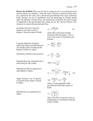 Gravity 235
Picture the Problem There are two forces acting on you as you descend in the
elevator and are at a distance r from the center of Earth; an upward normal force
(FN) exerted by the scale, and a downward gravitational force (mg) exerted by
Earth. Because you are in equilibrium (you are descending at constant speed)
under the influence of these forces, the normal force exerted by the scale is equal
in magnitude to the gravitational force acting on you. We can use Newton’s law
of gravity to express this gravitational force.
(a) Express the force of gravity
acting on you when you are a
distance r from the center of Earth:
2
)(
r
mrGM
Fg = (1)
where M(r) is the mass of Earth
enclosed within the radius r: that is,
loser to the center of Earth than your
position.
Using the definition of density,
express the density of Earth between
you and the center of Earth and the
density of Earth as a whole:
( )
( )
( )
3
3
4
r
rM
rV
rM
π
ρ ==
The density of Earth is also given by:
3
3
4
E
E
E
R
M
V
M
π
ρ ==
Equating these two expressions for ρ
and solving for M(r) yields: ( )
3
E ⎟
⎠
⎞
⎜
⎝
⎛
=
R
r
MrM
Substitute for M(r) in equation (1)
and simplify to obtain:
R
r
R
mGM
r
m
R
r
GM
Fg 2
E
2
3
E
=
⎟
⎠
⎞
⎜
⎝
⎛
= (2)
Apply Newton’s law of gravity
to yourself at the surface of Earth
to obtain:
2
E
R
mGM
mg = ⇒ 2
E
R
GM
g =
where g is the magnitude of the
gravitational field at the surface of
Earth.
Substitute for g in equation (2) to
obtain: r
R
mg
Fg ⎟
⎠
⎞
⎜
⎝
⎛
=
That is, the force of gravity on you is
proportional to your distance from the
center of Earth.
 