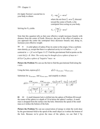 Chapter 11236
(b) Apply Newton’s second law to
your body to obtain:
2
N ωmr
R
r
mgF −=−
where the net force ( )2
ωmr− , directed
toward the center of Earth, is the
centripetal force acting on your body.
Solving for FN yields: 2
N ωmrr
R
mg
F −⎟
⎠
⎞
⎜
⎝
⎛
=
Note that this equation tells us that your effective weight increases linearly with
distance from the center of Earth. However, due just to the effect of rotation, as
you approach the center the centripetal force decreases linearly and, doing so,
increases your effective weight.
77 •• A solid sphere of radius R has its center at the origin. It has a uniform
mass density ρ0, except that there is a spherical cavity in it of radius Rr 2
1
=
centered at Rx 2
1
= as in Figure 11-27. Find the gravitational field at points on the
x axis for Rx > . Hint: The cavity may be thought of as a sphere of mass m =
(4/3)π r3
ρ0 plus a sphere of ″negative″ mass –m.
Picture the Problem We can use the hint to find the gravitational field along the
x axis.
Using the hint, express :( )xg ( ) spherehollowspheresolid ggxg +=
Substitute for and and simplify to obtain:spheresolidg spherehollowg
( )
( )
( ) ( )[ ]
( )
( ) ⎥
⎥
⎦
⎤
⎢
⎢
⎣
⎡
−
−⎟⎟
⎠
⎞
⎜⎜
⎝
⎛
=
−
−
+=
−
+=
2
2
12
3
0
2
2
1
3
2
1
3
4
0
2
3
3
4
0
2
2
1
spherehollow
2
spheresolid
8
11
3
4
Rxx
R
G
Rx
RG
x
RG
Rx
GM
x
GM
xg
πρ
πρπρ
81 ••• A small diameter hole is drilled into the sphere of Problem 80 toward
the center of the sphere to a depth of 2.0 m below the sphere’s surface. A small
mass is dropped from the surface into the hole. Determine the speed of the small
mass as it strikes the bottom of the hole.
Picture the Problem We can use conservation of energy to relate the work done
by the gravitational field to the speed of the small object as it strikes the bottom of
the hole. Because we’re given the mass of the sphere, we can find C by
 
